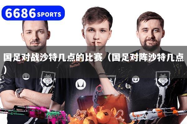 国足对战沙特几点的比赛(国足对阵沙特几点)