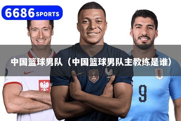 中国篮球男队(中国篮球男队主教练是谁)