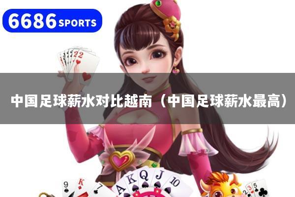中国足球薪水对比越南(中国足球薪水最高)