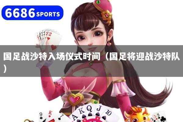 国足战沙特入场仪式时间（国足将迎战沙特队）